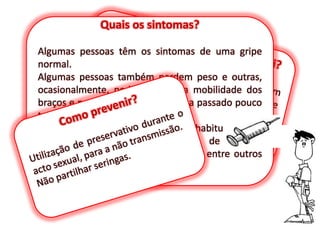 Quais os sintomas?Algumas pessoas têm os sintomas de uma gripe normal.Algumas pessoas também perdem peso e outras, ocasionalmente, podem perder a mobilidade dos braços e pernas, mas recuperam-na passado pouco tempo.O doente pode referir cansaço não habitual, perda de peso, suores nocturnos, falta de apetite, diarreia, queda de cabelo, pele seca, entre outros sintomas.E se já for portador, como saberei?Há muitos rastreios todos os anos em Portugal e em todo o Mundo, de forma que gratuitamente, as pessoas possam saber se são portadoras.Como prevenir?Utilização de preservativo durante o acto sexual, para a não transmissão.Não partilhar seringas.