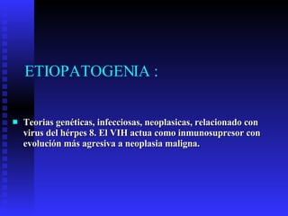 ETIOPATOGENIA : Teorias genéticas, infecciosas, neoplasicas, relacionado con virus del hérpes 8. El VIH actua como inmunosupresor con evolución más agresiva a neoplasia maligna. 