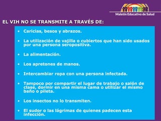 EL VIH NO SE TRANSMITE A TRAVÉS DE:
• Caricias, besos y abrazos.
• La utilización de vajilla o cubiertos que han sido usados
por una persona seropositiva.
• La alimentación.
• Los apretones de manos.
• Intercambiar ropa con una persona infectada.
• Tampoco por compartir el lugar de trabajo o salón de
clase, dormir en una misma cama o utilizar el mismo
baño o pileta.
• Los insectos no lo transmiten.
• El sudor o las lágrimas de quienes padecen esta
infección.
 