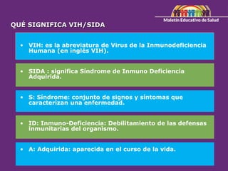 • VIH: es la abreviatura de Virus de la Inmunodeficiencia
Humana (en inglés VIH).
• SIDA : significa Síndrome de Inmuno Deficiencia
Adquirida.
• S: Síndrome: conjunto de signos y síntomas que
caracterizan una enfermedad.
• ID: Inmuno-Deficiencia: Debilitamiento de las defensas
inmunitarias del organismo.
• A: Adquirida: aparecida en el curso de la vida.
QUÉ SIGNIFICA VIH/SIDA
 