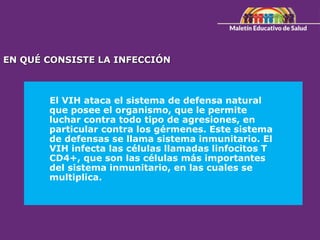 El VIH ataca el sistema de defensa natural
que posee el organismo, que le permite
luchar contra todo tipo de agresiones, en
particular contra los gérmenes. Este sistema
de defensas se llama sistema inmunitario. El
VIH infecta las células llamadas linfocitos T
CD4+, que son las células más importantes
del sistema inmunitario, en las cuales se
multiplica.
EN QUÉ CONSISTE LA INFECCIÓN
 