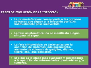 FASES DE EVOLUCIÓN DE LA INFECCIÓN
• La primo-infección: corresponde a las primeras
semanas que siguen a la infección por VIH;
habitualmente pasa inadvertida.
• La fase asintomática: no se manifiesta ningún
síntoma ni signo.
• La fase sintomática: se caracteriza por la
aparición de síntomas: adelgazamiento,
aumento de volumen de ganglios, diarrea,
fiebre, etc., que persisten.
• El Sida: es la etapa más avanzada y corresponde
a la aparición de enfermedades oportunistas y/o
tumores.
 