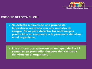 CÓMO SE DETECTA EL VIH
• Se detecta a través de una prueba de
laboratorio realizada con una muestra de
sangre. Sirve para detectar los anticuerpos
producidos en respuesta a la presencia del virus
en el organismo.
• Los anticuerpos aparecen en un lapso de 4 a 12
semanas en promedio, después de la entrada
del virus en el organismo.
 