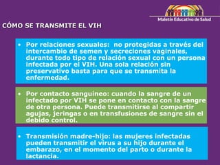CÓMO SE TRANSMITE EL VIH
• Por relaciones sexuales: no protegidas a través del
intercambio de semen y secreciones vaginales,
durante todo tipo de relación sexual con un persona
infectada por el VIH. Una sola relación sin
preservativo basta para que se transmita la
enfermedad.
• Por contacto sanguíneo: cuando la sangre de un
infectado por VIH se pone en contacto con la sangre
de otra persona. Puede transmitirse al compartir
agujas, jeringas o en transfusiones de sangre sin el
debido control.
• Transmisión madre-hijo: las mujeres infectadas
pueden transmitir el virus a su hijo durante el
embarazo, en el momento del parto o durante la
lactancia.
 