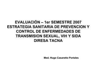 EVALUACIÓN – 1er SEMESTRE 2007 ESTRATEGIA SANITARIA DE PREVENCION Y CONTROL DE ENFERMEDADES DE TRANSMISION SEXUAL, VIH Y SIDA DIRESA TACNA Med. Hugo Casaretto Portales 