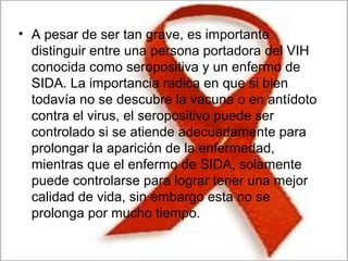 • A pesar de ser tan grave, es importante
distinguir entre una persona portadora del VIH
conocida como seropositiva y un enfermo de
SIDA. La importancia radica en que si bien
todavía no se descubre la vacuna o en antídoto
contra el virus, el seropositivo puede ser
controlado si se atiende adecuadamente para
prolongar la aparición de la enfermedad,
mientras que el enfermo de SIDA, solamente
puede controlarse para lograr tener una mejor
calidad de vida, sin embargo esta no se
prolonga por mucho tiempo.
 