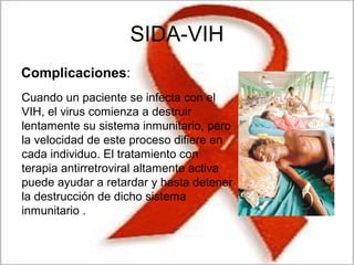 SIDA-VIH
Complicaciones:
Cuando un paciente se infecta con el
VIH, el virus comienza a destruir
lentamente su sistema inmunitario, pero
la velocidad de este proceso difiere en
cada individuo. El tratamiento con
terapia antirretroviral altamente activa
puede ayudar a retardar y hasta detener
la destrucción de dicho sistema
inmunitario .
 
