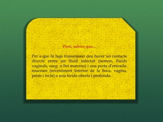 Però, sabies que...

Per a que hi haja transmissió deu haver un contacte
directe entre un fluid infectat (semen, fluids
vaginals, sang o llet materna) i una porta d’entrada:
mucoses (revestiment interior de la boca, vagina,
penis i recte) o una ferida oberta i profunda.
 