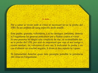 A més…

Per a saber si vivim amb el virus és necessari fer-se la proba del
VIH. És un anàlisis de sang específic molt senzill.

Esta proba, gratuïta, voluntària, i, si ho desitges, anònima, detecta
si l'organisme ha generat anticossos per a lluitar contra el virus.
Si una persona ha tingut una conducta de risc, es aconsellable fer-
se la proba del VIH, per això és important que vaja al seu metge o
centre sanitari, on valoraran el seu cas, li indicaran la proba i, en
cas d'obtenir un resultat negatiu, li diran si deu repetir-la i quan.

És fonamental detectar quan més prompte possible la presència
del virus en l'organisme.
 