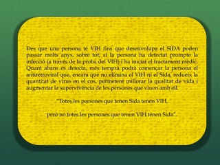 Des que una persona té VIH fins que desenvolupa el SIDA poden
passar molts anys, sobre tot, si la persona ha detectat prompte la
infecció (a través de la proba del VIH) i ha iniciat el tractament mèdic.
Quant abans es detecta, més temprà podrà començar la persona el
antiretroviral que, encara que no elimina el VIH ni el Sida, redueix la
quantitat de virus en el cos, permetent millorar la qualitat de vida i
augmentar la supervivència de les persones que viuen amb ell.

            “Totes les persones que tenen Sida tenen VIH,

        però no totes les persones que tenen VIH tenen Sida”.
 
