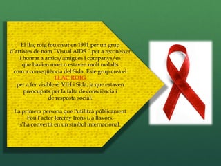 El llaç roig fou creat en 1991 per un grup
d’artistes de nom “Visual AIDS “ per a reconèixer
    i honrar a amics/amigues i companys/es
     que havien mort o estaven molt malalts
 com a conseqüència del Sida. Este grup creà el
                    LLAÇ ROIG
   per a fer visible el VIH i Sida, ja que estaven
      preocupats per la falta de consciència i
                  de resposta social.

 La primera persona que l'utilitzà públicament
      Fou l’actor Jeremy Irons i, a llavors,
   s’ha convertit en un símbol internacional.
 