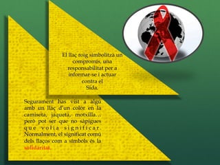 El llaç roig simbolitza un
                      compromís, una
                   responsabilitat per a
                    informar-se i actuar
                           contra el
                             Sida.

Segurament has vist a algú
amb un llaç d’un color en la
camiseta, jaqueta, motxilla…
però pot ser que no sàpigues
q u e v o l i a s i g n i f i c a r.
Normalment, el significat comú
dels llaços com a símbols és la
solidaritat.
 
