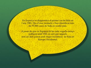 En Espanya es diagnosticà el primer cas de Sida en
l’any 1981. Des d’eixe moment, s’han identificat més
       de 75.500 casos de Sida en nostre país.

A pesar de que en Espanya hi ha cada vegada menys
       població amb VIH, és cert que segueix
sent un dels països amb major incidència de Sida en
                 Europa Occidental.
 