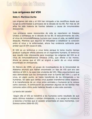  
 
Los orígenes del VIH
Eddy C. Martínez Zurita
Los orígenes del sida y el VIH han intrigado a los científicos desde que
surgió la enfermedad a principios de la década de los 80. Por más de 20
años ha sido materia de fuertes debates y causa de innumerables
discusiones.
Los primeros casos reconocidos de sida se reportaron en Estados
Unidos a comienzos de la década de los 80. El descubrimiento del VIH,
el virus de inmunodeficiencia humana que causa el sida, se realizó poco
después. Mientras que algunos se rehusaban a establecer la conexión
entre el virus y la enfermedad, ahora hay evidencia suficiente para
probar que el VIH causa el sida.
El VIH es un lentivirus o virus lento porque le toma mucho tiempo
producir cualquier efecto adverso en el organismo humano. El lentivirus
que resultó más interesante para investigar los orígenes del VIH es el
virus de inmunodeficiencia simiesca (VIS), que afecta a los monos.
Ahora se piensa que el VIH se originó a partir de un virus similar
encontrado en chimpancés.
En febrero de 1999, un grupo de investigadores de la Universidad de
Alabama anunció que habían encontrado un tipo de VIS que era casi
idéntico al VIH-1, la cepa más virulenta del VIH. Ellos argumentaron que
esto demostraba que los chimpancés eran la fuente del VIH-1 y que el
virus, en algún punto, se había transferido de los chimpancés a los
humanos. Se sabe que ciertos virus pueden transferirse entre especies.
A la transferencia de un virus entre animales y humanos se le conoce
como zoonosis. A continuación se presentan algunas de las teorías mas
comunes sobre cómo pudo haberse llevado a cabo esta zoonosis.
La teoría del cazador
Según ella el VIS se transfirió a los humanos como resultado de que
estos últimos mataban y comían chimpancés, o su sangre se introducía
a lesiones o heridas que el cazador presentaba en esos momentos. (ver
Science online 2006-05-25)
 