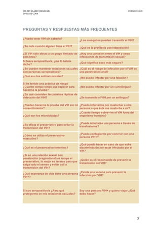 IES	
  REY	
  ALABEZ	
  (MOJÁCAR).	
  	
  	
  	
  	
  	
  	
  	
  	
   	
   CURSO	
  2010/11	
  
DPTO.	
  DE	
  CCNN	
  
	
   3	
  
	
  
	
  
PREGUNTAS Y RESPUESTAS MÁS FRECUENTES
¿Puedo tener VIH sin saberlo?
¿Los mosquitos pueden transmitir el VIH?
¿Se nota cuando alguien tiene el VIH?
¿Qué es la profilaxis post exposición?
¿El VIH sólo afecta a un grupo limitado de
personas?
¿Hay una conexión entre el VIH y otras
infecciones de transmisión sexual?
Si fuera seropositivo/a, ¿me lo habría
dicho?
¿Qué significa sexo más seguro?
¿Se pueden mantener relaciones sexuales
con personas seropositivas?
¿Cuál es el riesgo de infección por el VIH en
una penetración anal?
¿Qué son los antirretrovirales?
¿Me puedo infectar por una felación?
Si he tenido una práctica de riesgo
¿Cuánto tiempo tengo que esperar para
hacerme la prueba?
¿Me puedo infectar por un cunnilingus?
¿En qué consisten las pruebas rápidas de
detección del VIH? ¿Se transmite el VIH por un anilingus?
¿Pueden hacerme la prueba del VIH sin mi
consentimiento?
¿Puedo infectarme por masturbar a otra
persona o que ésta me masturbe a mí?
¿Qué son los microbicidas?
¿Cuanto tiempo sobrevive el VIH fuera del
organismo humano?
¿Es eficaz el preservativo para evitar la
transmisión del VIH?
¿Puede infectarse una persona a través de
transfusiones?
¿Cómo se utiliza el preservativo
masculino?
¿Puedo contagiarme por convivir con una
persona VIH+?
¿Qué es el preservativo femenino?
¿Qué puedo hacer en caso de que sufra
discriminación por estar infectado por el
VIH?
¿Si en una relación sexual con
penetración (vaginal/anal) se rompe el
preservativo, lo mejor es lavarse para que
salga todo el semen y evitar así la
transmisión del VIH?
¿Quién es el responsable de prevenir la
transmisión del VIH?
¿Qué esperanza de vida tiene una persona
VIH+?
¿Existe una vacuna para prevenir la
infección por VIH?
Si soy seropositivo/a ¿Para qué
protegerme en mis relaciones sexuales?
Soy una persona VIH+ y quiero viajar ¿Qué
debo hacer?
 