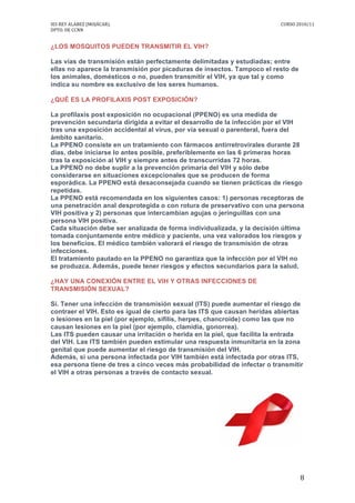 IES	
  REY	
  ALABEZ	
  (MOJÁCAR).	
  	
  	
  	
  	
  	
  	
  	
  	
   	
   CURSO	
  2010/11	
  
DPTO.	
  DE	
  CCNN	
  
	
   8	
  
¿LOS MOSQUITOS PUEDEN TRANSMITIR EL VIH?
Las vías de transmisión están perfectamente delimitadas y estudiadas; entre
ellas no aparece la transmisión por picaduras de insectos. Tampoco el resto de
los animales, domésticos o no, pueden transmitir el VIH, ya que tal y como
indica su nombre es exclusivo de los seres humanos.
¿QUÉ ES LA PROFILAXIS POST EXPOSICIÓN?
La profilaxis post exposición no ocupacional (PPENO) es una medida de
prevención secundaria dirigida a evitar el desarrollo de la infección por el VIH
tras una exposición accidental al virus, por vía sexual o parenteral, fuera del
ámbito sanitario.
La PPENO consiste en un tratamiento con fármacos antirretrovirales durante 28
días, debe iniciarse lo antes posible, preferiblemente en las 6 primeras horas
tras la exposición al VIH y siempre antes de transcurridas 72 horas.
La PPENO no debe suplir a la prevención primaria del VIH y sólo debe
considerarse en situaciones excepcionales que se producen de forma
esporádica. La PPENO está desaconsejada cuando se tienen prácticas de riesgo
repetidas.
La PPENO está recomendada en los siguientes casos: 1) personas receptoras de
una penetración anal desprotegida o con rotura de preservativo con una persona
VIH positiva y 2) personas que intercambian agujas o jeringuillas con una
persona VIH positiva.
Cada situación debe ser analizada de forma individualizada, y la decisión última
tomada conjuntamente entre médico y paciente, una vez valorados los riesgos y
los beneficios. El médico también valorará el riesgo de transmisión de otras
infecciones.
El tratamiento pautado en la PPENO no garantiza que la infección por el VIH no
se produzca. Además, puede tener riesgos y efectos secundarios para la salud.
¿HAY UNA CONEXIÓN ENTRE EL VIH Y OTRAS INFECCIONES DE
TRANSMISIÓN SEXUAL?
Sí. Tener una infección de transmisión sexual (ITS) puede aumentar el riesgo de
contraer el VIH. Esto es igual de cierto para las ITS que causan heridas abiertas
o lesiones en la piel (por ejemplo, sífilis, herpes, chancroide) como las que no
causan lesiones en la piel (por ejemplo, clamidia, gonorrea).
Las ITS pueden causar una irritación o herida en la piel, que facilita la entrada
del VIH. Las ITS también pueden estimular una respuesta inmunitaria en la zona
genital que puede aumentar el riesgo de transmisión del VIH.
Además, si una persona infectada por VIH también está infectada por otras ITS,
esa persona tiene de tres a cinco veces más probabilidad de infectar o transmitir
el VIH a otras personas a través de contacto sexual.
 