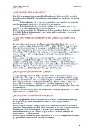 IES	
  REY	
  ALABEZ	
  (MOJÁCAR).	
  	
  	
  	
  	
  	
  	
  	
  	
   	
   CURSO	
  2010/11	
  
DPTO.	
  DE	
  CCNN	
  
	
   9	
  
¿QUÉ SIGNIFICA SEXO MÁS SEGURO?
Significa una reducción muy considerable del riesgo de transmisión sexual de
infecciones incluido el VIH. Para ello, es preciso seguir los siguientes principios
básicos:
• Utilizar el preservativo para la penetración, anal o vaginal, en todas las
relaciones sexuales y desde el principio de la penetración.
• Evitar la eyaculación en la boca o utilizar el preservativo para el sexo
oral. Si se produce eyaculación no tragar el semen.
El riesgo de transmisión del VIH depende de la probabilidad de que la pareja esté
infectada, de las prácticas sexuales y de otros factores, como por ejemplo la
presencia de otras ITS.
¿CUÁL ES EL RIESGO DE INFECCIÓN POR EL VIH EN UNA PENETRACIÓN
ANAL?
La penetración anal siempre produce microlesiones (en el ano y en el pene) y
supone un alto riesgo de transmisión del VIH y otras ITS. El VIH está presente
tanto en el semen como en la sangre, por tanto la transmisión del VIH puede
ocurrir por la presencia de sangre sin que exista eyaculación. El riesgo de
infección por VIH existe tanto para el que penetra como para el que es penetrado
aunque es mayor para el segundo, y aumenta con la presencia de lesiones
genitales e ITS.
Si tiene una penetración anal, receptiva o insertiva, con un hombre del que
desconoce su estado serológico con respecto al VIH o son una pareja
serodiscordante (uno positivo y otro negativo al VIH), use correctamente un
preservativo desde el principio de la penetración junto a un lubricante no graso
(soluble en agua). Los lubricantes grasos (cremas corporales, vaselina,
mantequilla, etc.) dañan el preservativo y podría romperse.
¿ME PUEDO INFECTAR POR UNA FELACIÓN?
Aunque el riesgo potencial de transmisión del VIH es mucho menor que en la
penetración anal o vaginal, la felación no está completamente exenta de riesgo.
El riesgo es mayor si la persona infectada eyacula en la boca de quien la realiza.
Si no hay eyaculación se reduce mucho el riesgo de infección por VIH, pero el
riesgo de adquirir otras ITS como sífilis, gonorrea, hepatitis B, herpes o
condilomas es importante, tanto en la persona a la que realizan la felación como
quien la realiza.
El riesgo de transmisión, tanto del VIH como de otras ITS, se reduce si se utiliza
correctamente el preservativo.
¿ME PUEDO INFECTAR POR UN CUNNILINGUS?
Existe riesgo teórico de transmisión del VIH, aunque es extremadamente bajo.
De mujer a mujer no se ha confirmado hasta la fecha ningún caso de
transmisión.
El cunnilingus comporta riesgo potencial de transmisión del VIH cuando se le
practica a una persona infectada, debido al contacto del flujo vaginal infectado o
sangre (que contienen virus) con la mucosa bucal, pero el riesgo es
extremadamente bajo. En cambio, al igual que en la felación, el riesgo de
adquirir otras ITS es importante.
El cunnilingus no tiene riesgo de transmisión si lo realiza una persona infectada
ya que el VIH no se transmite a través de la saliva.
 
