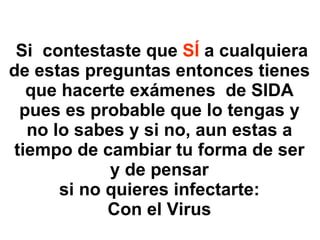   Si  contestaste que  SÍ  a cualquiera de estas preguntas entonces tienes que hacerte exámenes  de SIDA pues es probable que lo tengas y no lo sabes y si no, aun estas a tiempo de cambiar tu forma de ser y de pensar si no quieres infectarte: Con el Virus 