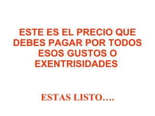 ESTE ES EL PRECIO QUE DEBES PAGAR POR TODOS ESOS GUSTOS O EXENTRISIDADES  ESTAS LISTO…. 