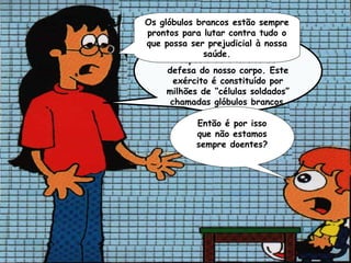 Os glóbulos brancos estão sempre
prontos para lutar contra tudo o
que possa ser prejudicial à nossa
     O sistema imunitário, é uma
              saúde.
        espécie de exército de
     defesa do nosso corpo. Este
       exército é constituído por
     milhões de “células soldados”
      chamadas glóbulos brancos

            Então é por isso
            que não estamos
            sempre doentes?
 