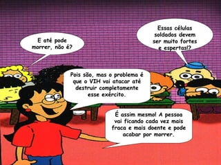 Essas células
                                           soldados devem
 E até pode                               ser muito fortes
morrer, não é?                              e espertas!?



             Pois são, mas o problema é
              que o VIH vai atacar até
               destruir completamente
                    esse exército.


                            É assim mesmo! A pessoa
                            vai ficando cada vez mais
                           fraca e mais doente e pode
                               acabar por morrer.
 