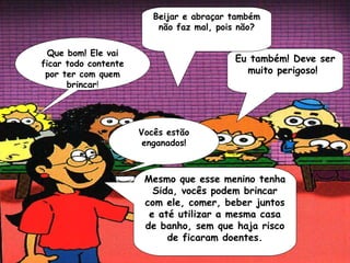 Beijar e abraçar também
                          não faz mal, pois não?

  Que bom! Ele vai
ficar todo contente
                                          Eu também! Deve ser
 por ter com quem                           muito perigoso!
      brincar!




                      Vocês estão
                       enganados!



                       Mesmo que esse menino tenha
                         Sida, vocês podem brincar
                       com ele, comer, beber juntos
                        e até utilizar a mesma casa
                       de banho, sem que haja risco
                            de ficaram doentes.
 