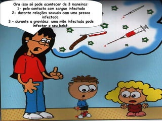 Não! A Sidasó pode acontecerfacilmente,
    Ora isso não se apanha de 3 maneiras:
  como apelo contacto com sangue infectado
      1- gripe ou varicela. Para uma
pessoadurante relações preciso com uma pessoa
   2- se infectar é sexuais que o vírus
                   infectada
            entre no sangue.
 3 – durante a gravidez: uma mãe infectada pode
               infectar o seu bebé.
 