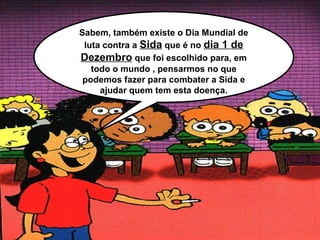 Sabem, também existe o Dia Mundial de
 luta contra a Sida que é no dia 1 de
Dezembro que foi escolhido para, em
   todo o mundo , pensarmos no que
 podemos fazer para combater a Sida e
     ajudar quem tem esta doença.
 