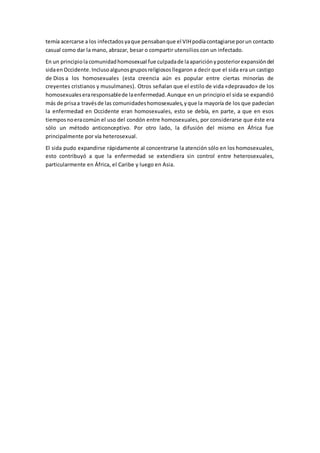 temía acercarse a los infectadosyaque pensabanque el VIHpodíacontagiarse porun contacto
casual como dar la mano, abrazar, besar o compartir utensilios con un infectado.
En un principiolacomunidadhomosexual fue culpadade laapariciónyposteriorexpansióndel
sidaen Occidente.Inclusoalgunosgruposreligiososllegaron a decir que el sida era un castigo
de Dios a los homosexuales (esta creencia aún es popular entre ciertas minorías de
creyentes cristianos y musulmanes). Otros señalan que el estilo de vida «depravado» de los
homosexualeseraresponsablede laenfermedad.Aunque en un principio el sida se expandió
más de prisaa travésde las comunidadeshomosexuales,yque la mayoría de los que padecían
la enfermedad en Occidente eran homosexuales, esto se debía, en parte, a que en esos
tiemposnoeracomún el uso del condón entre homosexuales, por considerarse que éste era
sólo un método anticonceptivo. Por otro lado, la difusión del mismo en África fue
principalmente por vía heterosexual.
El sida pudo expandirse rápidamente al concentrarse la atención sólo en los homosexuales,
esto contribuyó a que la enfermedad se extendiera sin control entre heterosexuales,
particularmente en África, el Caribe y luego en Asia.
 