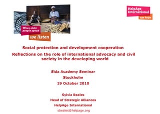 Social protection and development cooperation  Reflections on the role of international advocacy and civil society   in the developing world Sida Academy Seminar  Stockholm  19 October 2010  Sylvia Beales  Head of Strategic Alliances  HelpAge International   [email_address] 