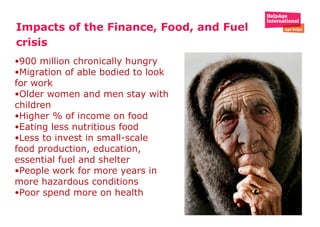 Impacts of the Finance, Food, and Fuel crisis 900 million chronically hungry Migration of able bodied to look for work  Older women and men stay with children  Higher % of income on food Eating less nutritious food Less to invest in small-scale food production, education, essential fuel and shelter People work for more years in more hazardous conditions Poor spend more on health  