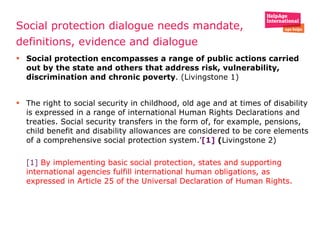 Social protection dialogue needs mandate,  definitions, evidence and dialogue  Social protection encompasses a range of public actions carried out by the state and others that address risk, vulnerability, discrimination and chronic poverty . (Livingstone 1) The right to social security in childhood, old age and at times of disability is expressed in a range of international Human Rights Declarations and treaties. Social security transfers in the form of, for example, pensions, child benefit and disability allowances are considered to be core elements of a comprehensive social protection system.’ [1]  ( Livingstone 2) [1]   By implementing basic social protection, states and supporting international agencies fulfill international human obligations, as expressed in Article 25 of the Universal Declaration of Human Rights. 
