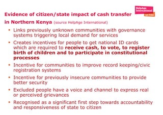Evidence of citizen/state impact of cash transfer in Northern Kenya  (source HelpAge International) Links previously unknown communities with governance systems triggering local demand for services Creates incentives for people to get national ID cards which are required to  receive cash, to vote, to register birth of children and to participate in constitutional processes  Incentive for communities to improve record keeping/civic registration systems Incentive for previously insecure communities to provide better security  Excluded people have a voice and channel to express real or perceived grievances  Recognised as a significant first step towards accountability and responsiveness of state to citizen  
