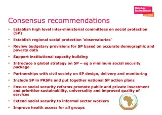 Consensus recommendations  Establish high level inter-ministerial committees on social protection (SP) Establish regional social protection ‘observatories’ Review budgetary provisions for SP based on accurate demographic and poverty data Support institutional capacity building  Introduce a global strategy on SP – eg a minimum social security package Partnerships with civil society on SP design, delivery and monitoring  Include SP in PRSPs and put together national SP action plans Ensure social security reforms promote public and private investment and prioritise sustainability, universality and improved quality of services  Extend social security to informal sector workers  Improve health access for all groups  