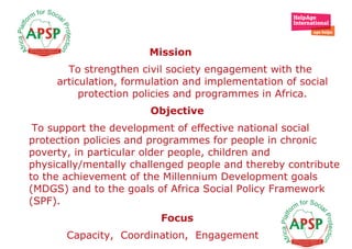 Mission To strengthen civil society engagement with the articulation, formulation and implementation of social protection policies and programmes in Africa. Objective  To support the development of effective national social protection policies and programmes for people in chronic poverty, in particular older people, children and physically/mentally challenged people and thereby contribute to the achievement of the Millennium Development goals (MDGS) and to the goals of Africa Social Policy Framework (SPF).   Focus  Capacity,  Coordination,  Engagement  