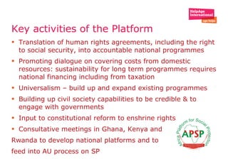Key activities of the Platform  Translation of human rights agreements, including the right to social security, into accountable national programmes Promoting dialogue on covering costs from domestic resources: sustainability for long term programmes requires national financing including from taxation Universalism – build up and expand existing programmes Building up civil society capabilities to be credible & to engage with governments Input to constitutional reform to enshrine rights Consultative meetings in Ghana, Kenya and  Rwanda to develop national platforms and to  feed into AU process on SP  