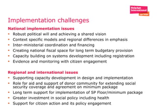 Implementation challenges National implementation issues Robust political will and achieving a shared vision Context specific models and regional differences in emphasis  Inter-ministerial coordination and financing  Creating national fiscal space for long term budgetary provision  Capacity building on systems development including registration  Evidence and monitoring with citizen engagement  Regional and international issues Supporting capacity development in design and implementation  Role for aid and support of donor community for extending social security coverage and agreement on minimum package  Long term support for implementation of SP Floor/minimum package Greater investment in social policy including health  Support for citizen action and its policy engagement   