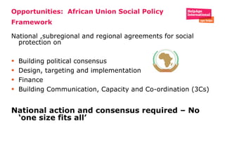 Opportunities:  African Union Social Policy Framework National ,subregional and regional agreements for social protection on  Building political consensus  Design, targeting and implementation  Finance  Building Communication, Capacity and Co-ordination (3Cs) National action and consensus required – No ‘one size fits all’  