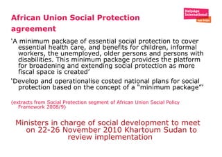 African Union Social Protection agreement   ‘ A minimum package of essential social protection to cover essential health care, and benefits for children, informal workers, the unemployed, older persons and persons with disabilities. This minimum package provides the platform for broadening and extending social protection as more fiscal space is created’  ‘ Develop and operationalise costed national plans for social protection based on the concept of a “minimum package”’   (extracts from Social Protection segment of African Union Social Policy Framework 2008/9) Ministers in charge of social development to meet on 22-26 November 2010 Khartoum Sudan to review implementation  