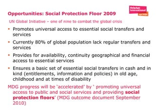 Opportunities: Social Protection Floor 2009   UN Global Initiative – one of nine to combat the global crisis Promotes universal access to essential social transfers and services Currently 80% of global population lack regular transfers and services Provides for availability, continuity geographical and financial access to essential services  Ensures a basic set of essential social transfers in cash and in kind (entitlements, information and policies) in old age, childhood and at times of disability  MDG progress will be ‘accelerated’ by ‘ promoting universal access to public and social services and providing  social protection floors ’ (MDG outcome document September 2010) 