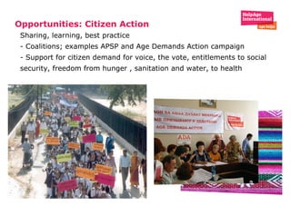 Opportunities: Citizen Action  Sharing, learning, best practice - Coalitions; examples APSP and Age Demands Action campaign - Support for citizen demand for voice, the vote, entitlements to social security, freedom from hunger , sanitation and water, to health 