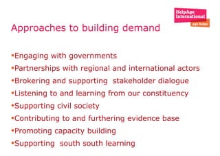 Approaches to building demand  Engaging with governments Partnerships with regional and international actors  Brokering and supporting  stakeholder dialogue Listening to and learning from our constituency  Supporting civil society  Contributing to and furthering evidence base  Promoting capacity building  Supporting  south south learning  