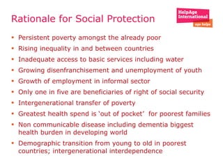 Rationale for Social Protection  Persistent poverty amongst the already poor  Rising inequality in and between countries Inadequate access to basic services including water Growing disenfranchisement and unemployment of youth Growth of employment in informal sector  Only one in five are beneficiaries of right of social security  Intergenerational transfer of poverty Greatest health spend is ‘out of pocket’  for poorest families  Non communicable disease including dementia biggest health burden in developing world Demographic transition from young to old in poorest countries; intergenerational interdependence  