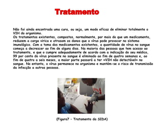 Não foi ainda encontrada uma cura, ou seja, um modo eficaz de eliminar totalmente o
VIH do organismo.
Os tratamentos existentes, compostos, normalmente, por mais do que um medicamento,
reduzem a carga virica e atrasam os danos que o vírus pode provocar no sistema
imunológico. Com a toma dos medicamentos existentes, a quantidade de vírus no sangue
começa a decrescer ao fim de alguns dias. Na maioria das pessoas que tem acesso ao
tratamento, e que o cumpre adequadamente de acordo com a indicação do seu médico,
99 por cento do vírus presente no sangue é eliminado ao fim de quatro semanas e, ao
fim de quatro a seis meses, a maior parte passará a ter «VIH não detectável» no
sangue. No entanto, o vírus permanece no organismo e mantém-se o risco de transmissão
da infecção a outras pessoas.




                          (Figura7 – Tratamento da SIDA)
 
