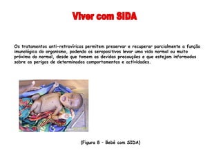 Os tratamentos anti-retrovíricos permitem preservar e recuperar parcialmente a função
imunológica do organismo, podendo os seropositivos levar uma vida normal ou muito
próxima do normal, desde que tomem as devidas precauções e que estejam informados
sobre os perigos de determinados comportamentos e actividades.




                              (Figura 8 – Bebé com SIDA)
                               
 