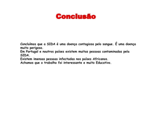 Concluímos que a SIDA é uma doença contagiosa pelo sangue. É uma doença
muito perigosa.
Em Portugal e noutros países existem muitas pessoas contaminadas pela
SIDA.
Existem imensas pessoas infectadas nos países Africanos.
Achamos que o trabalho foi interessante e muito Educativo.
 