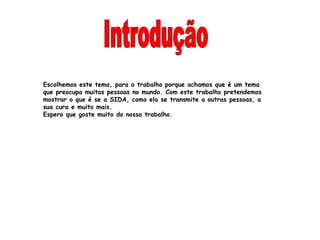 Escolhemos este tema, para o trabalho porque achamos que é um tema
que preocupa muitas pessoas no mundo. Com este trabalho pretendemos
mostrar o que é se a SIDA, como ela se transmite a outras pessoas, a
sua cura e muito mais.
Espero que goste muito do nosso trabalho.
 