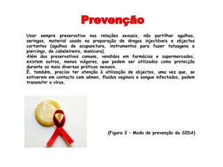 Usar sempre preservativo nas relações sexuais, não partilhar agulhas,
seringas, material usado na preparação de drogas injectáveis e objectos
cortantes (agulhas de acupunctura, instrumentos para fazer tatuagens e
piercings, de cabeleireiro, manicura).
Além dos preservativos comuns, vendidos em farmácias e supermercados,
existem outros, menos vulgares, que podem ser utilizados como protecção
durante as mais diversas práticas sexuais.
É, também, preciso ter atenção à utilização de objectos, uma vez que, se
estiverem em contacto com sémen, fluidos vaginais e sangue infectados, podem
transmitir o vírus.




                                    (Figura 2 – Modo de prevenção da SIDA)
 