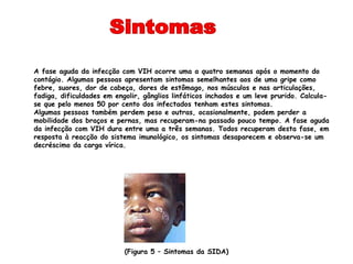 A fase aguda da infecção com VIH ocorre uma a quatro semanas após o momento do
contágio. Algumas pessoas apresentam sintomas semelhantes aos de uma gripe como
febre, suores, dor de cabeça, dores de estômago, nos músculos e nas articulações,
fadiga, dificuldades em engolir, gânglios linfáticos inchados e um leve prurido. Calcula-
se que pelo menos 50 por cento dos infectados tenham estes sintomas.
Algumas pessoas também perdem peso e outras, ocasionalmente, podem perder a
mobilidade dos braços e pernas, mas recuperam-na passado pouco tempo. A fase aguda
da infecção com VIH dura entre uma a três semanas. Todos recuperam desta fase, em
resposta à reacção do sistema imunológico, os sintomas desaparecem e observa-se um
decréscimo da carga vírica.




                           (Figura 5 – Sintomas da SIDA)
 