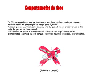 Os Toxicodependentes que se injectam e partilham agulhas, seringas e outro
material usado na preparação da droga para injecção.
Pessoas que não praticam sexo seguro, isto é, que não usam preservativos e têm
mais do que um parceiro sexual.
Profissionais de saúde - acidentes com contacto com objectos cortantes
contaminados (agulhas) ou com sangue, ou outros líquidos orgânicos, contaminados.




                                 (Figura 6 – Drogas)
 